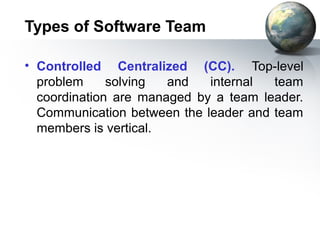 Types of Software Team

• Controlled Centralized (CC). Top-level
  problem     solving  and   internal  team
  coordination are managed by a team leader.
  Communication between the leader and team
  members is vertical.
 