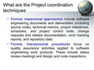What are the Project coordination
techniques
 • Formal, impersonal approaches include software
   engineering documents and deliverables (including
   source code), technical memos, project milestones,
   schedules, and project control tools, change
   requests and related documentation, error tracking
   reports, and repository data.
 • Formal, interpersonal procedures focus on
   quality assurance activities applied to software
   engineering work products. These include status
   review meetings and design and code inspections.
 
