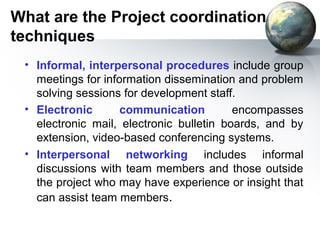 What are the Project coordination
techniques
 • Informal, interpersonal procedures include group
   meetings for information dissemination and problem
   solving sessions for development staff.
 • Electronic       communication         encompasses
   electronic mail, electronic bulletin boards, and by
   extension, video-based conferencing systems.
 • Interpersonal networking includes informal
   discussions with team members and those outside
   the project who may have experience or insight that
   can assist team members.
 