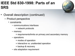 IEEE Std 830-1998: Parts of an
SRS
• Overall description (continued)
  – Product perspective
     • constraints
        – communications interfaces
             » network protocols
        – memory
             » requirements/limits on primary and secondary memory
        – operations
             » modes of operation
             » interactive vs. unattended operation
             » backup & recovery
        – site adaptation requirement
 