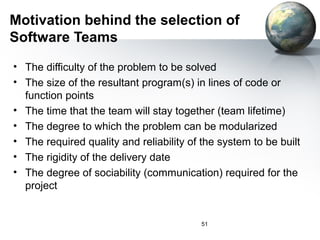 Motivation behind the selection of
Software Teams
• The difficulty of the problem to be solved
• The size of the resultant program(s) in lines of code or
  function points
• The time that the team will stay together (team lifetime)
• The degree to which the problem can be modularized
• The required quality and reliability of the system to be built
• The rigidity of the delivery date
• The degree of sociability (communication) required for the
  project


                                          51
 