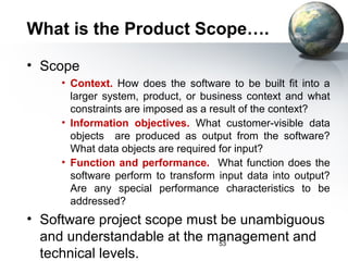 What is the Product Scope….

• Scope
     • Context. How does the software to be built fit into a
       larger system, product, or business context and what
       constraints are imposed as a result of the context?
     • Information objectives. What customer-visible data
       objects are produced as output from the software?
       What data objects are required for input?
     • Function and performance. What function does the
       software perform to transform input data into output?
       Are any special performance characteristics to be
       addressed?
• Software project scope must be unambiguous
  and understandable at the management and
                              53
  technical levels.
 