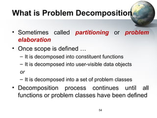 What is Problem Decomposition

• Sometimes called partitioning or problem
  elaboration
• Once scope is defined …
  – It is decomposed into constituent functions
  – It is decomposed into user-visible data objects
  or
  – It is decomposed into a set of problem classes
• Decomposition process continues until all
  functions or problem classes have been defined

                                    54
 