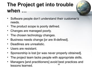 The Project get into trouble
when …
• Software people don’t understand their customer’s
  needs.
• The product scope is poorly defined.
• Changes are managed poorly.
• The chosen technology changes.
• Business needs change [or are ill-defined].
• Deadlines are unrealistic.
• Users are resistant.
• Sponsorship is lost [or was never properly obtained].
• The project team lacks people with appropriate skills.
• Managers [and practitioners] avoid best practices and
                                     56
  lessons learned.
 
