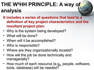 THE W5HH PRINCIPLE: A way of
analysis
It includes a series of questions that lead to a
   definition of key project characteristics and the
   resultant project plan:
• Why is the system being developed?
• What will be done?
• When will it be accomplished?
• Who is responsible?
• Where are they organizationally located?
• How will the job be done technically and
   managerially?
• How much of each resource (e.g., people, software,
                                    58
   tools, database) will be needed?
 
