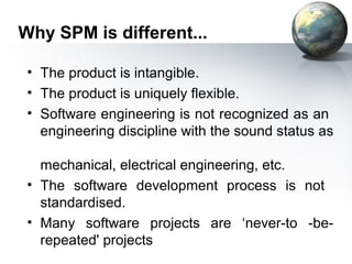 Why SPM is different...

 • The product is intangible.
 • The product is uniquely flexible.
 • Software engineering is not recognized as an
   engineering discipline with the sound status as

   mechanical, electrical engineering, etc.
 • The software development process is not
   standardised.
 • Many software projects are ‘never-to -be-
   repeated' projects
 