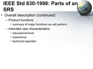 IEEE Std 830-1998: Parts of an
 SRS
• Overall description (continued)
  – Product functions
     • summary of major functions sw will perform
  – Intended user characteristics
     • educational level
     • experience
     • technical expertise
 