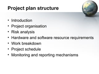 Project plan structure

•   Introduction
•   Project organisation
•   Risk analysis
•   Hardware and software resource requirements
•   Work breakdown
•   Project schedule
•   Monitoring and reporting mechanisms
 