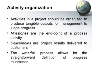 Activity organization

• Activities in a project should be organised to
  produce tangible outputs for management to
  judge progress
• Milestones are the end-point of a process
  activity
• Deliverables are project results delivered to
  customers
• The waterfall process allows for the
  straightforward     definition  of    progress
  milestones
 