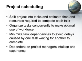 Project scheduling

• Split project into tasks and estimate time and
  resources required to complete each task
• Organize tasks concurrently to make optimal
  use of workforce
• Minimize task dependencies to avoid delays
  caused by one task waiting for another to
  complete
• Dependent on project managers intuition and
  experience
 