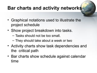 Bar charts and activity networks

• Graphical notations used to illustrate the
  project schedule
• Show project breakdown into tasks.
  – Tasks should not be too small.
  – They should take about a week or two
• Activity charts show task dependencies and
  the critical path
• Bar charts show schedule against calendar
  time
 