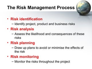 The Risk Management Process

• Risk identification
  – Identify project, product and business risks
• Risk analysis
  – Assess the likelihood and consequences of these
    risks
• Risk planning
  – Draw up plans to avoid or minimise the effects of
    the risk
• Risk monitoring
  – Monitor the risks throughout the project
 