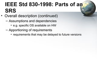 IEEE Std 830-1998: Parts of an
  SRS
• Overall description (continued)
  – Assumptions and dependencies
     • e.g. specific OS available on HW
  – Apportioning of requirements
     • requirements that may be delayed to future versions
 