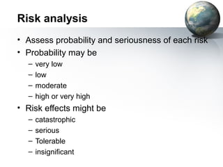 Risk analysis
• Assess probability and seriousness of each risk
• Probability may be
  –   very low
  –   low
  –   moderate
  –   high or very high
• Risk effects might be
  –   catastrophic
  –   serious
  –   Tolerable
  –   insignificant
 