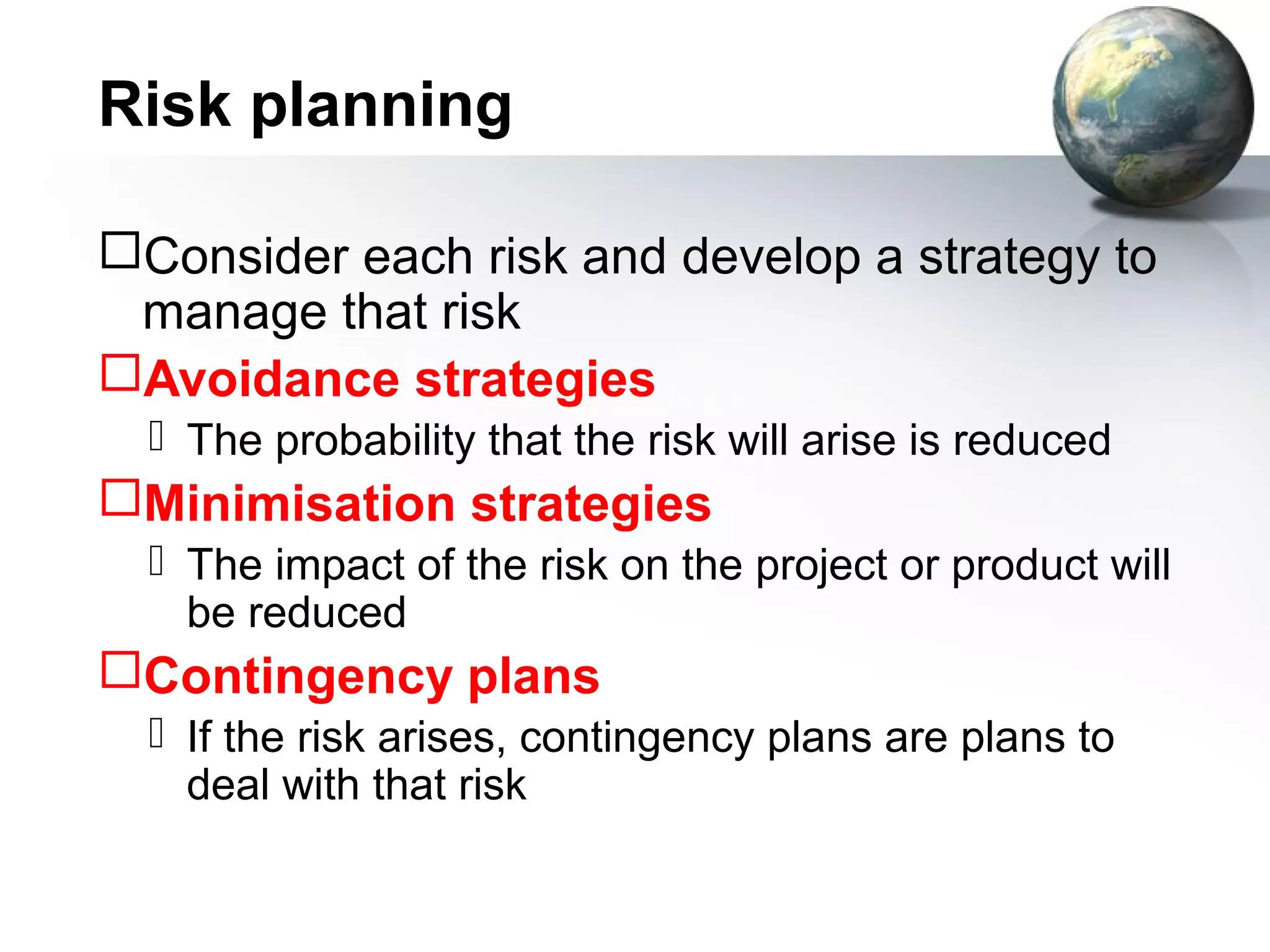 Risk planning

Consider each risk and develop a strategy to
 manage that risk
Avoidance strategies
   The probability that the risk will arise is reduced
Minimisation strategies
   The impact of the risk on the project or product will
    be reduced
Contingency plans
   If the risk arises, contingency plans are plans to
    deal with that risk
 