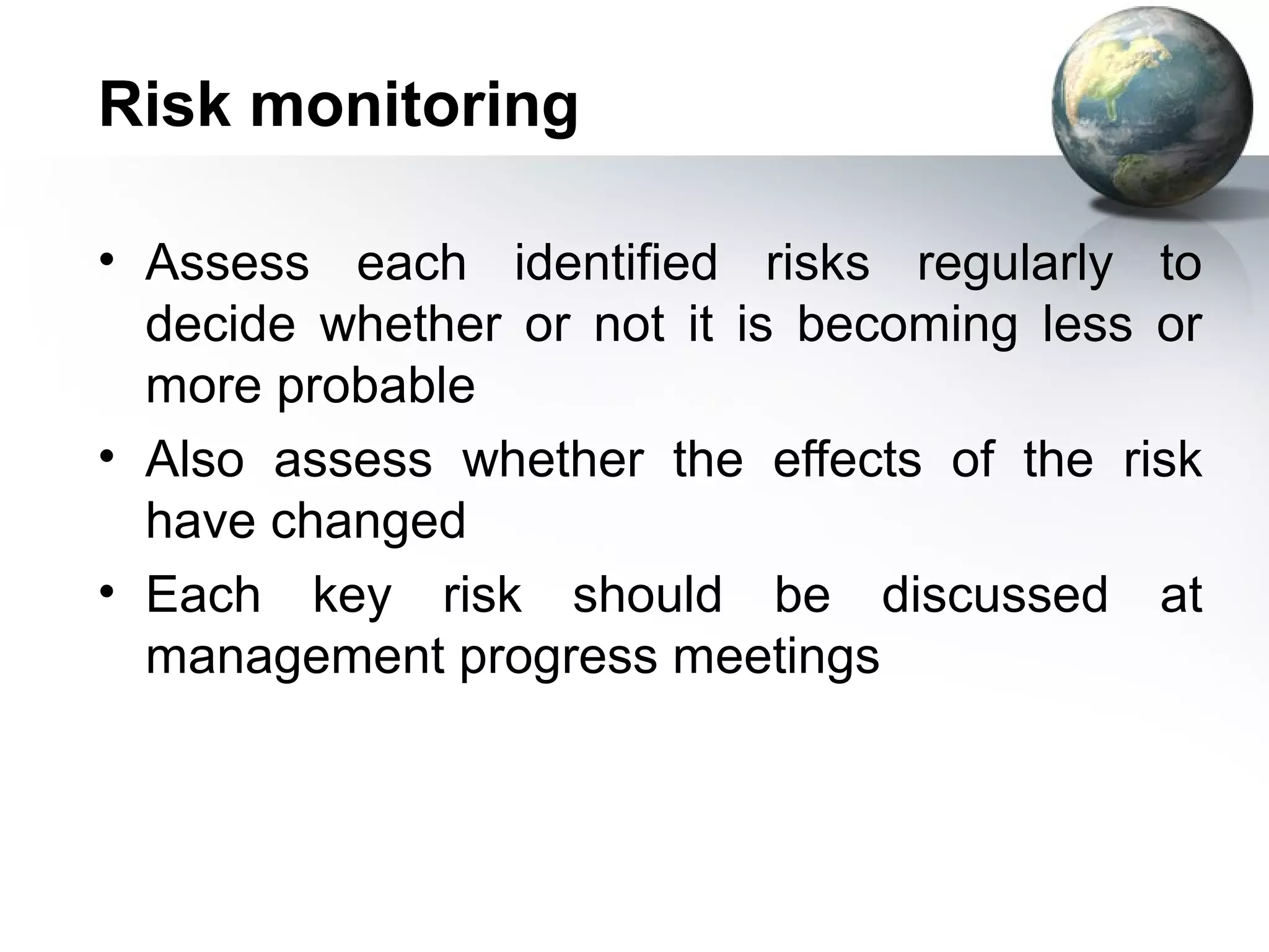 Risk monitoring

• Assess each identified risks regularly to
  decide whether or not it is becoming less or
  more probable
• Also assess whether the effects of the risk
  have changed
• Each key risk should be discussed at
  management progress meetings
 
