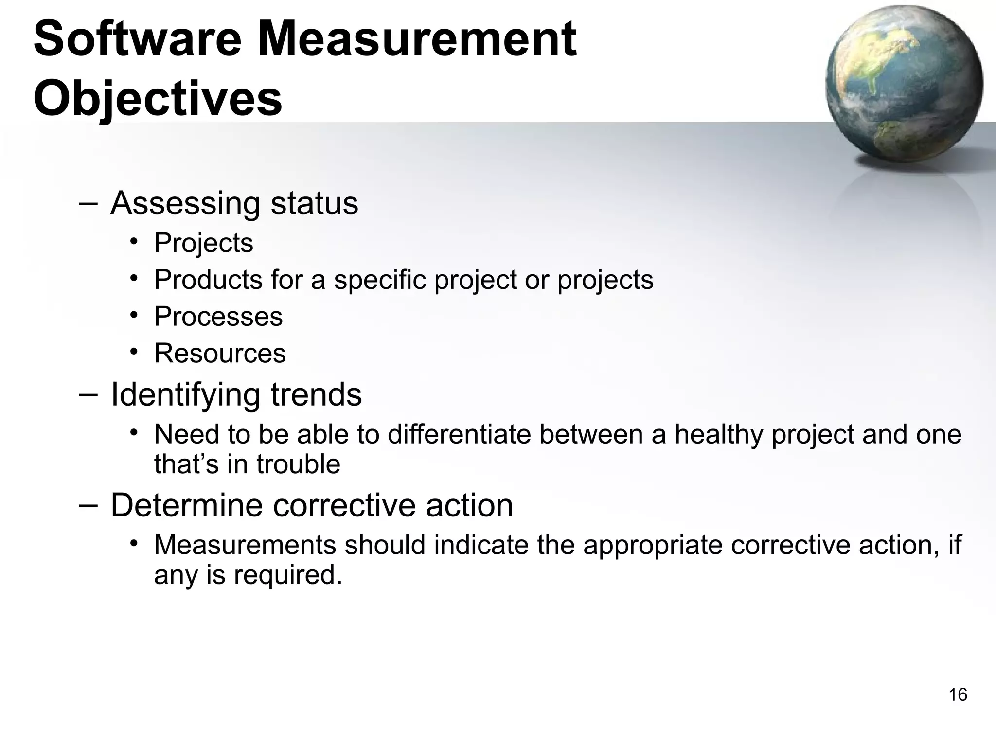 Software Measurement
Objectives
 – Assessing status
    •   Projects
    •   Products for a specific project or projects
    •   Processes
    •   Resources
 – Identifying trends
    • Need to be able to differentiate between a healthy project and one
      that’s in trouble
 – Determine corrective action
    • Measurements should indicate the appropriate corrective action, if
      any is required.



                                                                      16
 