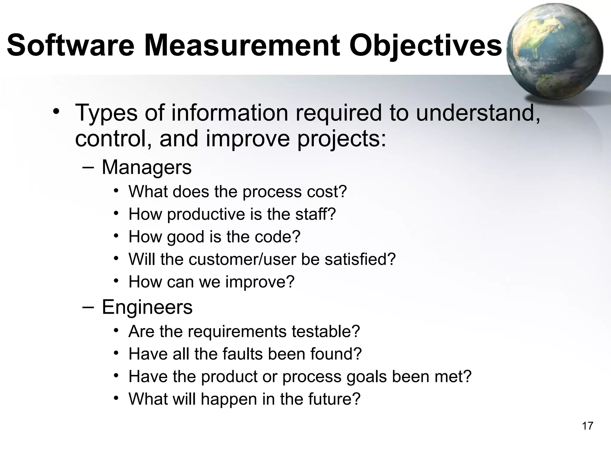 Software Measurement Objectives

  • Types of information required to understand,
    control, and improve projects:
    – Managers
       •   What does the process cost?
       •   How productive is the staff?
       •   How good is the code?
       •   Will the customer/user be satisfied?
       •   How can we improve?
    – Engineers
       •   Are the requirements testable?
       •   Have all the faults been found?
       •   Have the product or process goals been met?
       •   What will happen in the future?
                                                         17
 