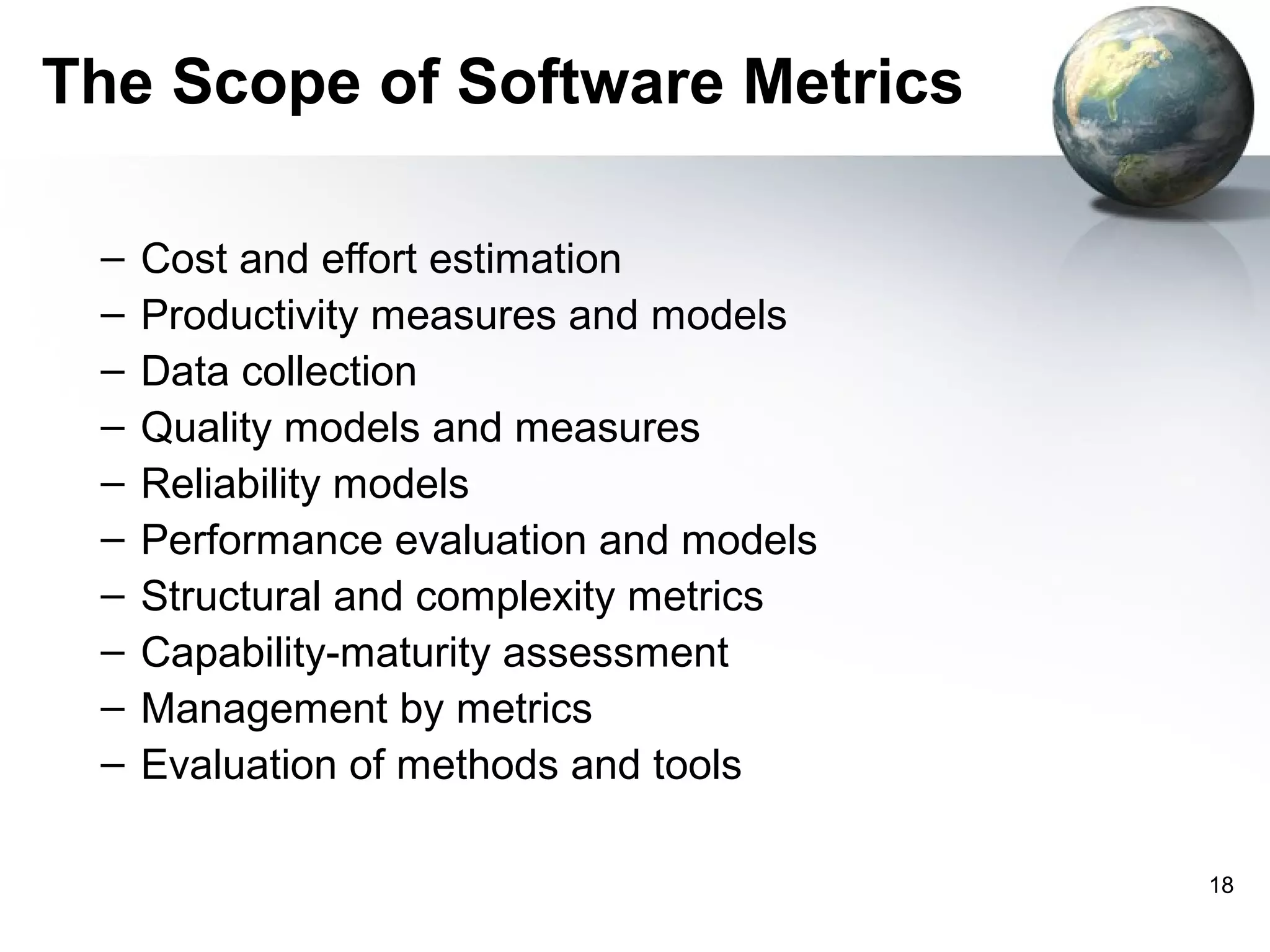 The Scope of Software Metrics

 –   Cost and effort estimation
 –   Productivity measures and models
 –   Data collection
 –   Quality models and measures
 –   Reliability models
 –   Performance evaluation and models
 –   Structural and complexity metrics
 –   Capability-maturity assessment
 –   Management by metrics
 –   Evaluation of methods and tools

                                         18
 