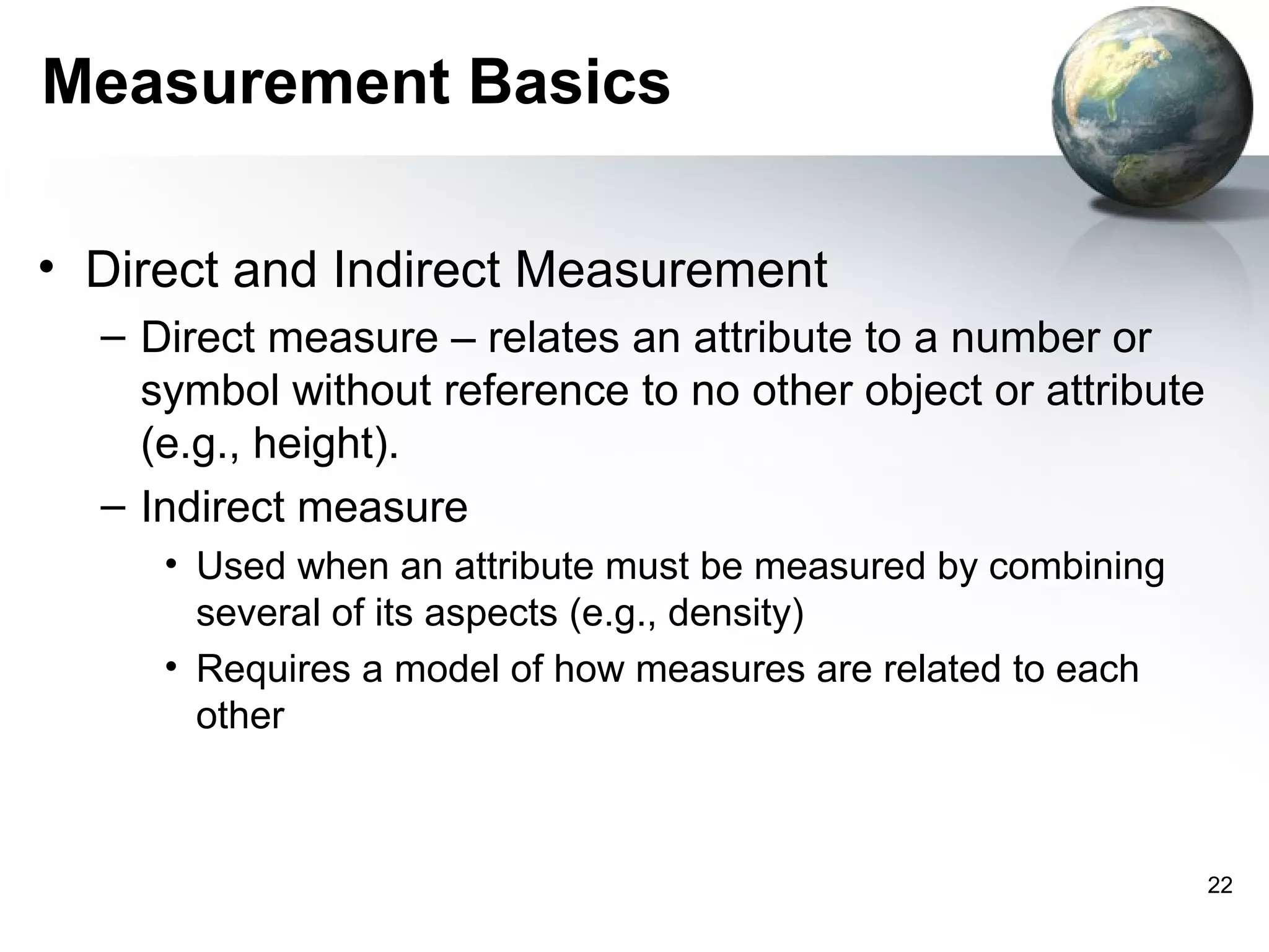 Measurement Basics

• Direct and Indirect Measurement
  – Direct measure – relates an attribute to a number or
    symbol without reference to no other object or attribute
    (e.g., height).
  – Indirect measure
     • Used when an attribute must be measured by combining
       several of its aspects (e.g., density)
     • Requires a model of how measures are related to each
       other



                                                               22
 