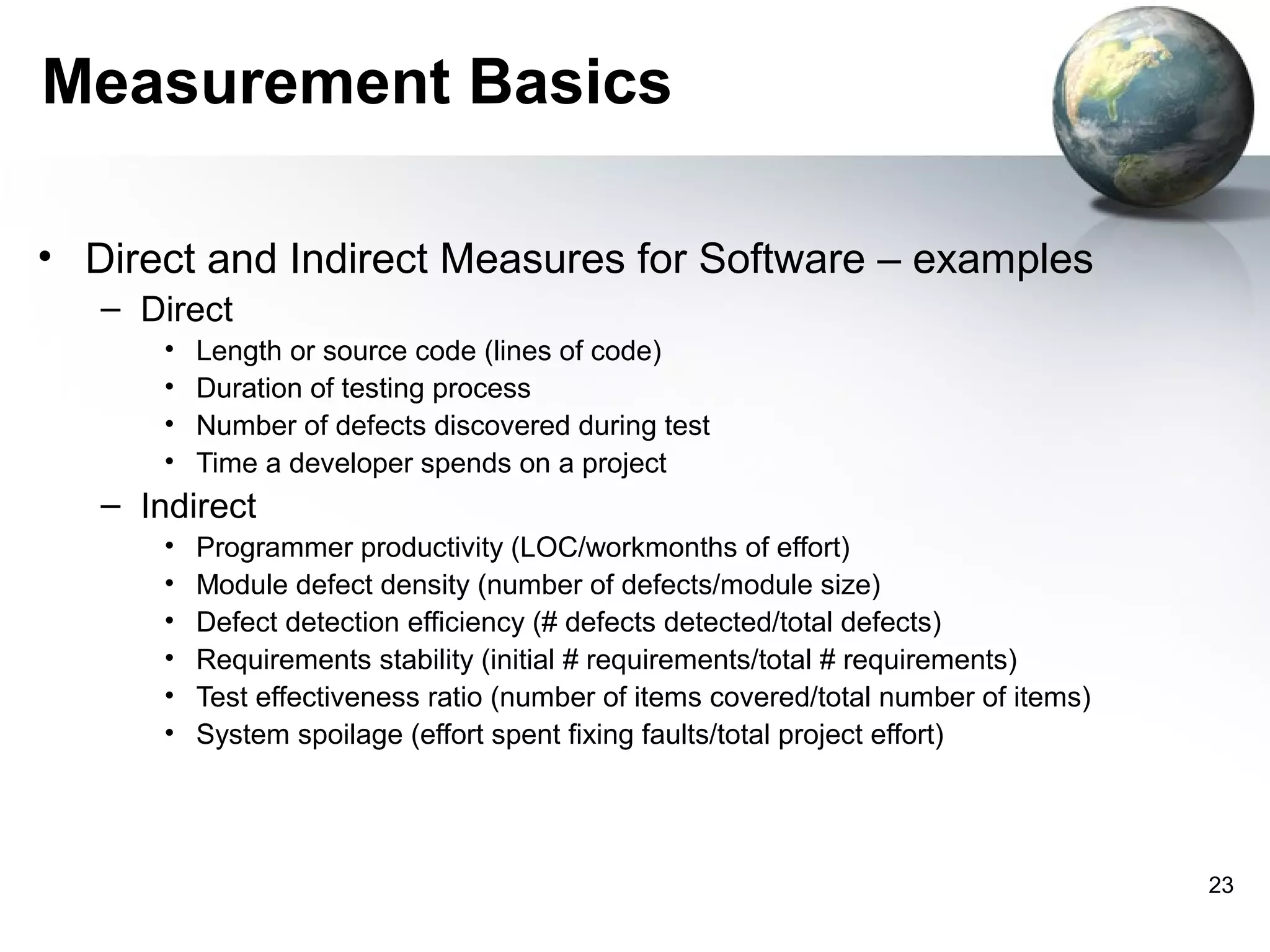 Measurement Basics

• Direct and Indirect Measures for Software – examples
   – Direct
       •   Length or source code (lines of code)
       •   Duration of testing process
       •   Number of defects discovered during test
       •   Time a developer spends on a project
   – Indirect
       •   Programmer productivity (LOC/workmonths of effort)
       •   Module defect density (number of defects/module size)
       •   Defect detection efficiency (# defects detected/total defects)
       •   Requirements stability (initial # requirements/total # requirements)
       •   Test effectiveness ratio (number of items covered/total number of items)
       •   System spoilage (effort spent fixing faults/total project effort)




                                                                                      23
 