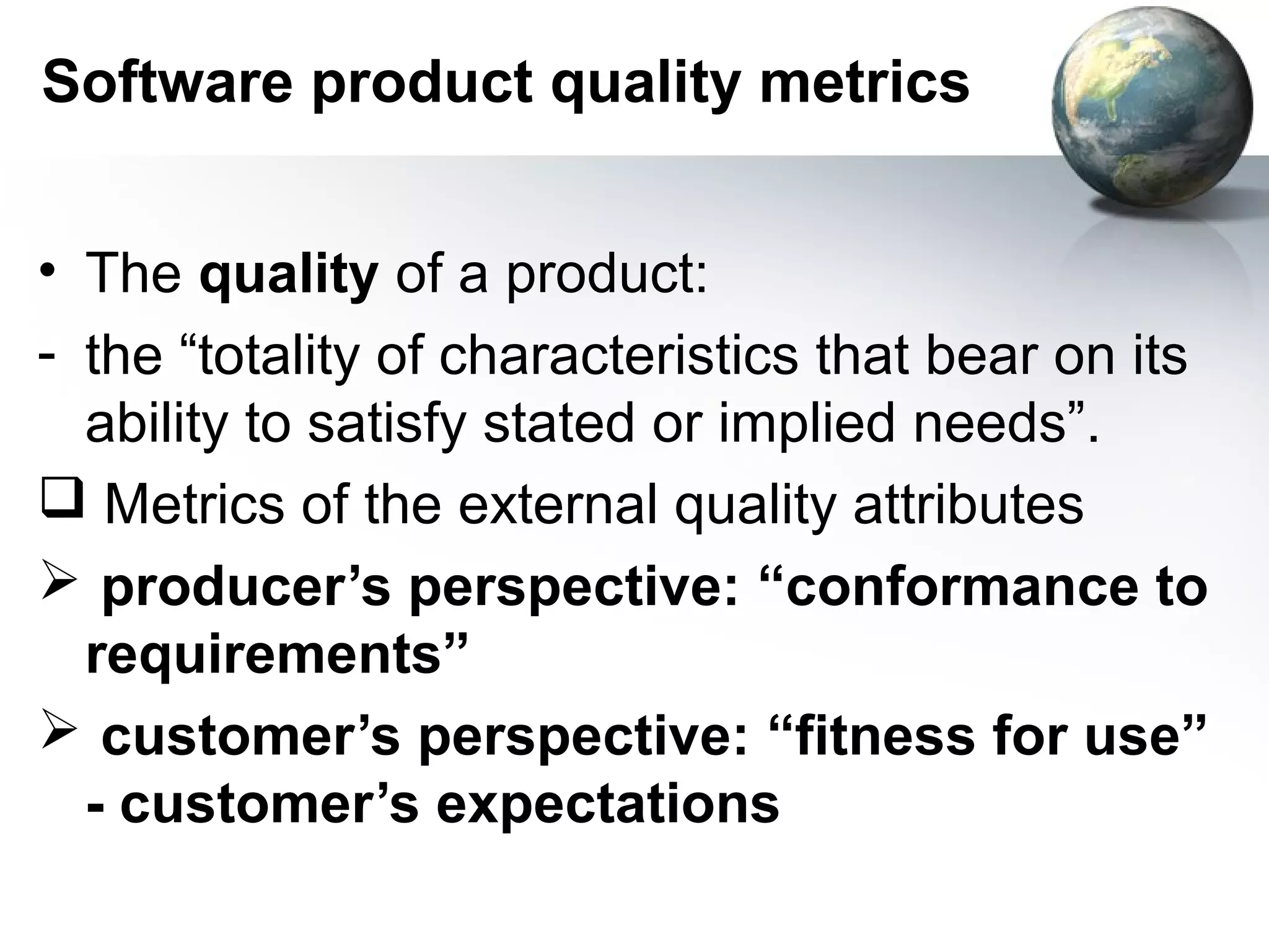 Software product quality metrics


• The quality of a product:
- the “totality of characteristics that bear on its
  ability to satisfy stated or implied needs”.
 Metrics of the external quality attributes
 producer’s perspective: “conformance to
  requirements”
 customer’s perspective: “fitness for use”
  - customer’s expectations
 