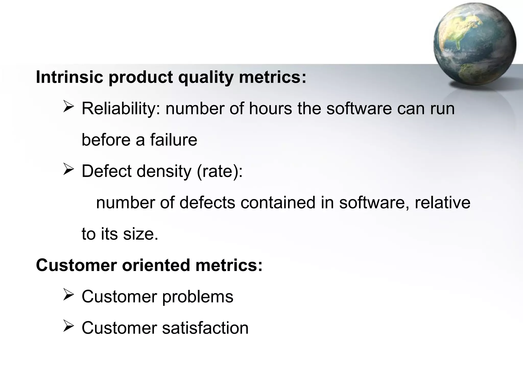 Intrinsic product quality metrics:
    Reliability: number of hours the software can run
     before a failure
    Defect density (rate):
       number of defects contained in software, relative
     to its size.
Customer oriented metrics:
    Customer problems
    Customer satisfaction
 