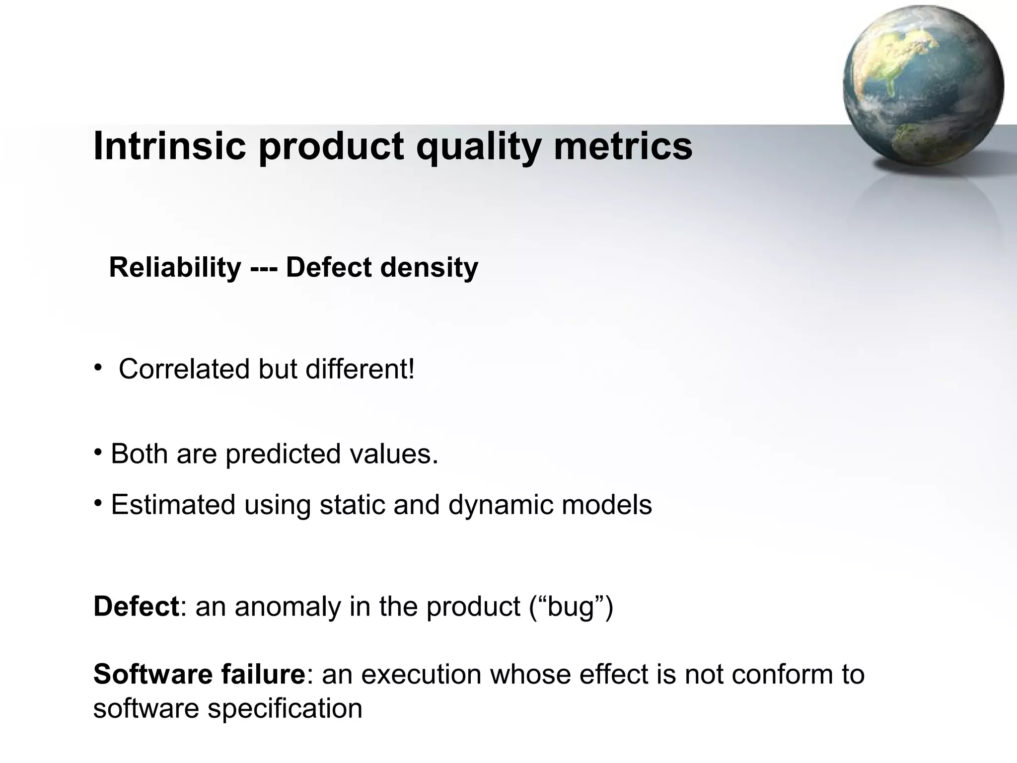 Intrinsic product quality metrics

 Reliability --- Defect density


• Correlated but different!


• Both are predicted values.
• Estimated using static and dynamic models


Defect: an anomaly in the product (“bug”)

Software failure: an execution whose effect is not conform to
software specification
 