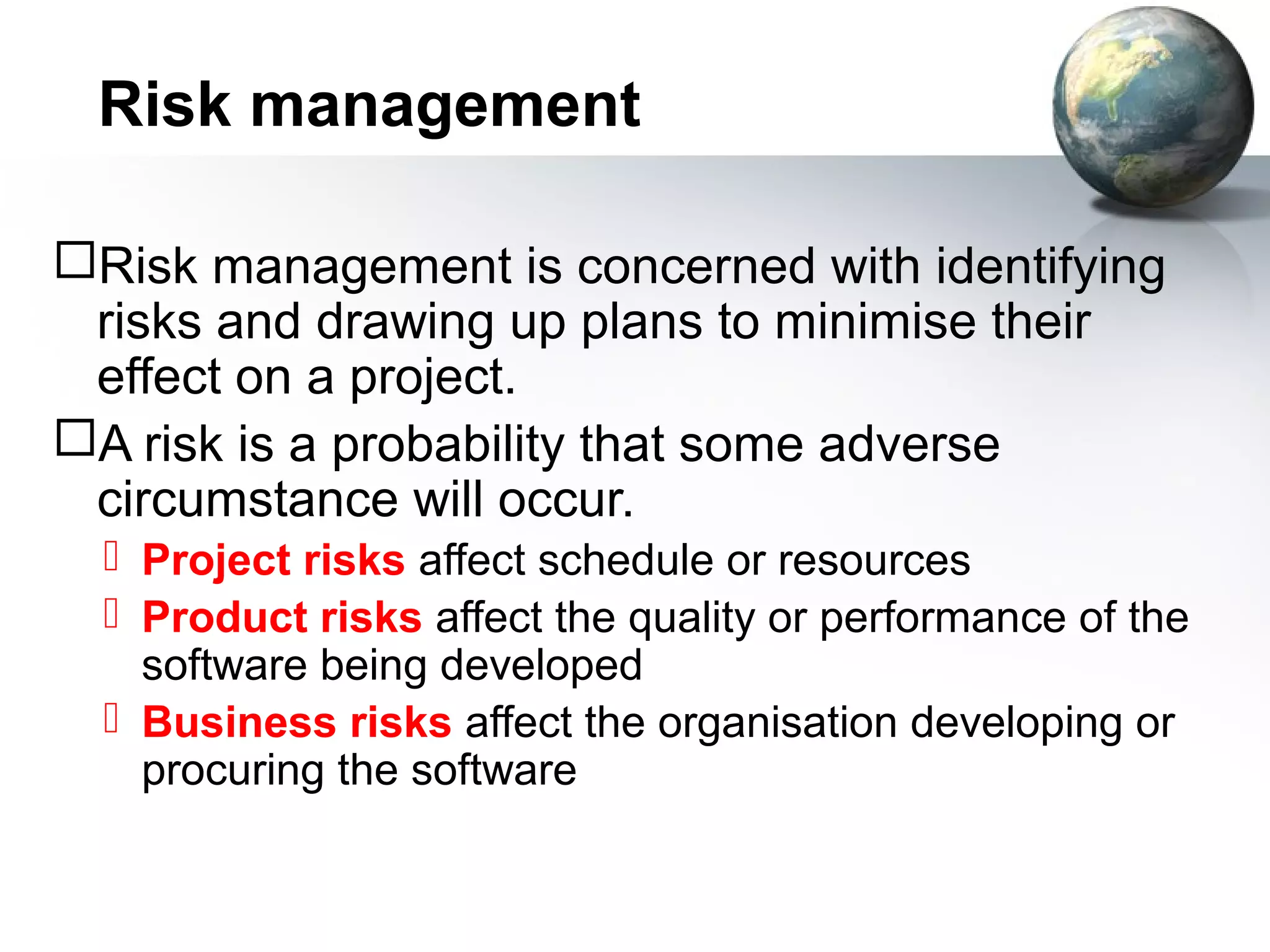 Risk management

Risk management is concerned with identifying
 risks and drawing up plans to minimise their
 effect on a project.
A risk is a probability that some adverse
 circumstance will occur.
   Project risks affect schedule or resources
   Product risks affect the quality or performance of the
    software being developed
   Business risks affect the organisation developing or
    procuring the software
 