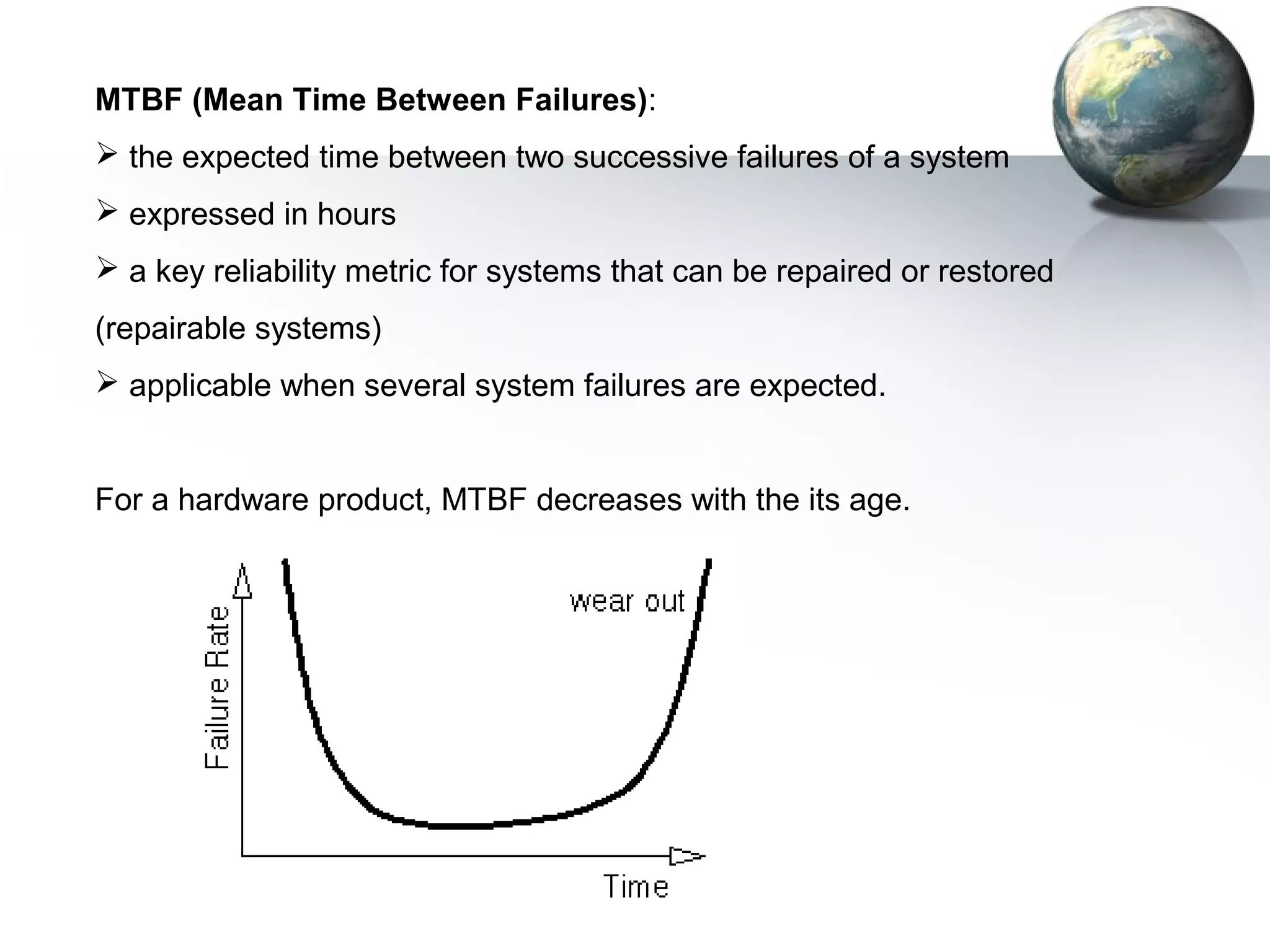 MTBF (Mean Time Between Failures):
 the expected time between two successive failures of a system
 expressed in hours
 a key reliability metric for systems that can be repaired or restored
(repairable systems)
 applicable when several system failures are expected.


For a hardware product, MTBF decreases with the its age.
 