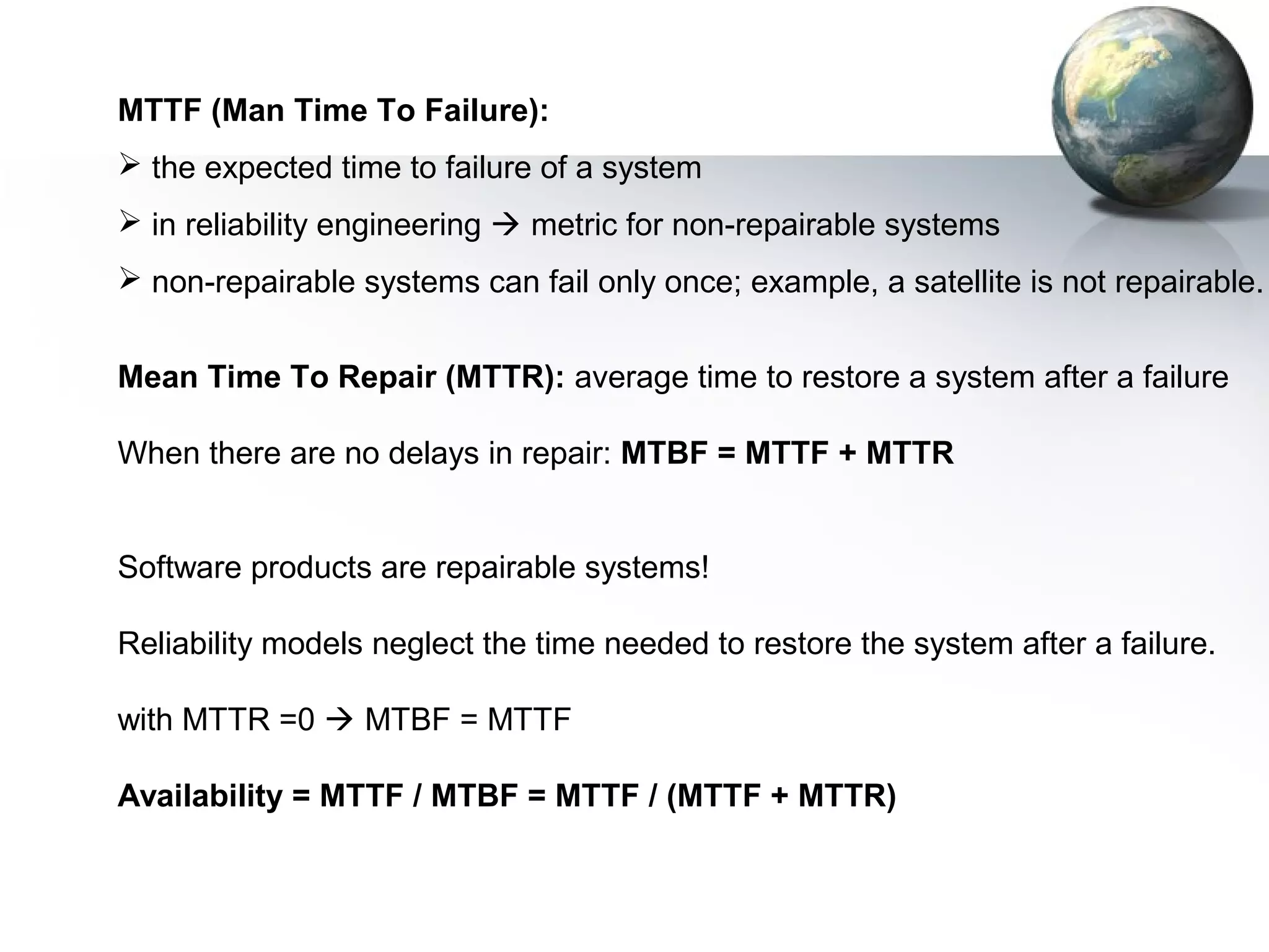 MTTF (Man Time To Failure):
 the expected time to failure of a system
 in reliability engineering  metric for non-repairable systems
 non-repairable systems can fail only once; example, a satellite is not repairable.


Mean Time To Repair (MTTR): average time to restore a system after a failure

When there are no delays in repair: MTBF = MTTF + MTTR


Software products are repairable systems!

Reliability models neglect the time needed to restore the system after a failure.

with MTTR =0  MTBF = MTTF

Availability = MTTF / MTBF = MTTF / (MTTF + MTTR)
 