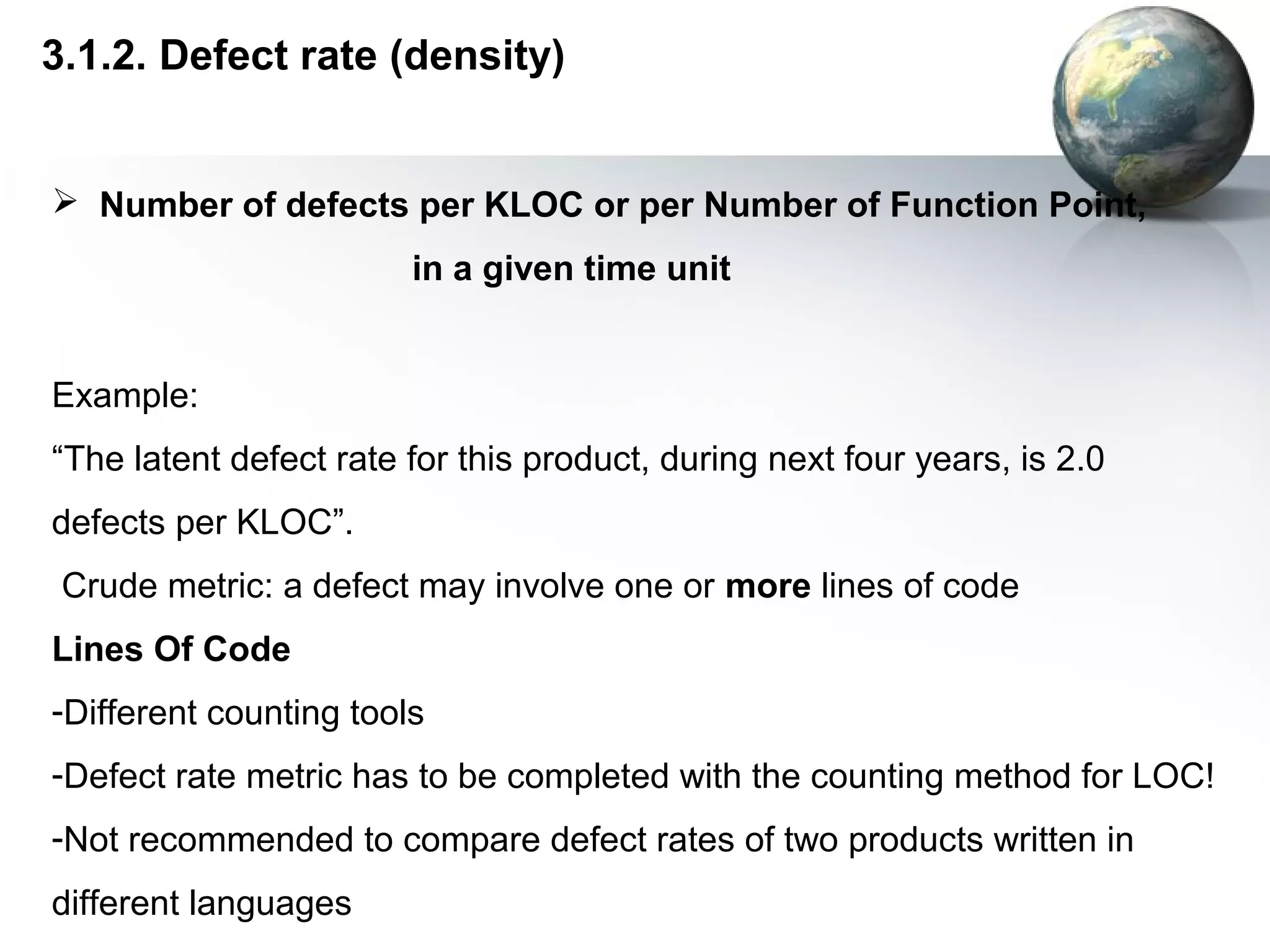 3.1.2. Defect rate (density)


 Number of defects per KLOC or per Number of Function Point,
                        in a given time unit


Example:
“The latent defect rate for this product, during next four years, is 2.0
defects per KLOC”.
 Crude metric: a defect may involve one or more lines of code
Lines Of Code
-Different counting tools
-Defect rate metric has to be completed with the counting method for LOC!
-Not recommended to compare defect rates of two products written in
different languages
 