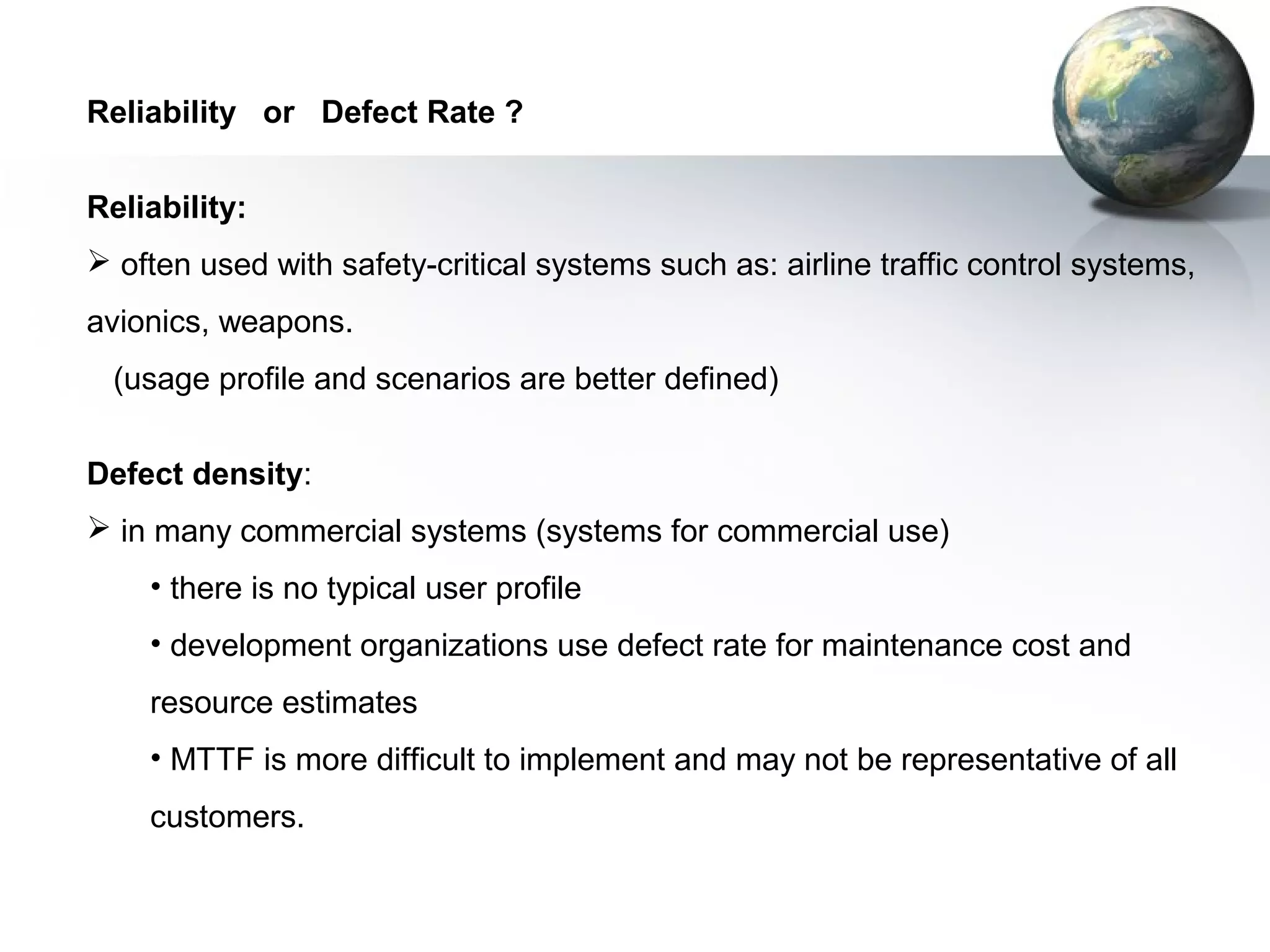 Reliability or Defect Rate ?


Reliability:
 often used with safety-critical systems such as: airline traffic control systems,
avionics, weapons.
 (usage profile and scenarios are better defined)


Defect density:
 in many commercial systems (systems for commercial use)
    • there is no typical user profile
    • development organizations use defect rate for maintenance cost and
    resource estimates
    • MTTF is more difficult to implement and may not be representative of all
    customers.
 