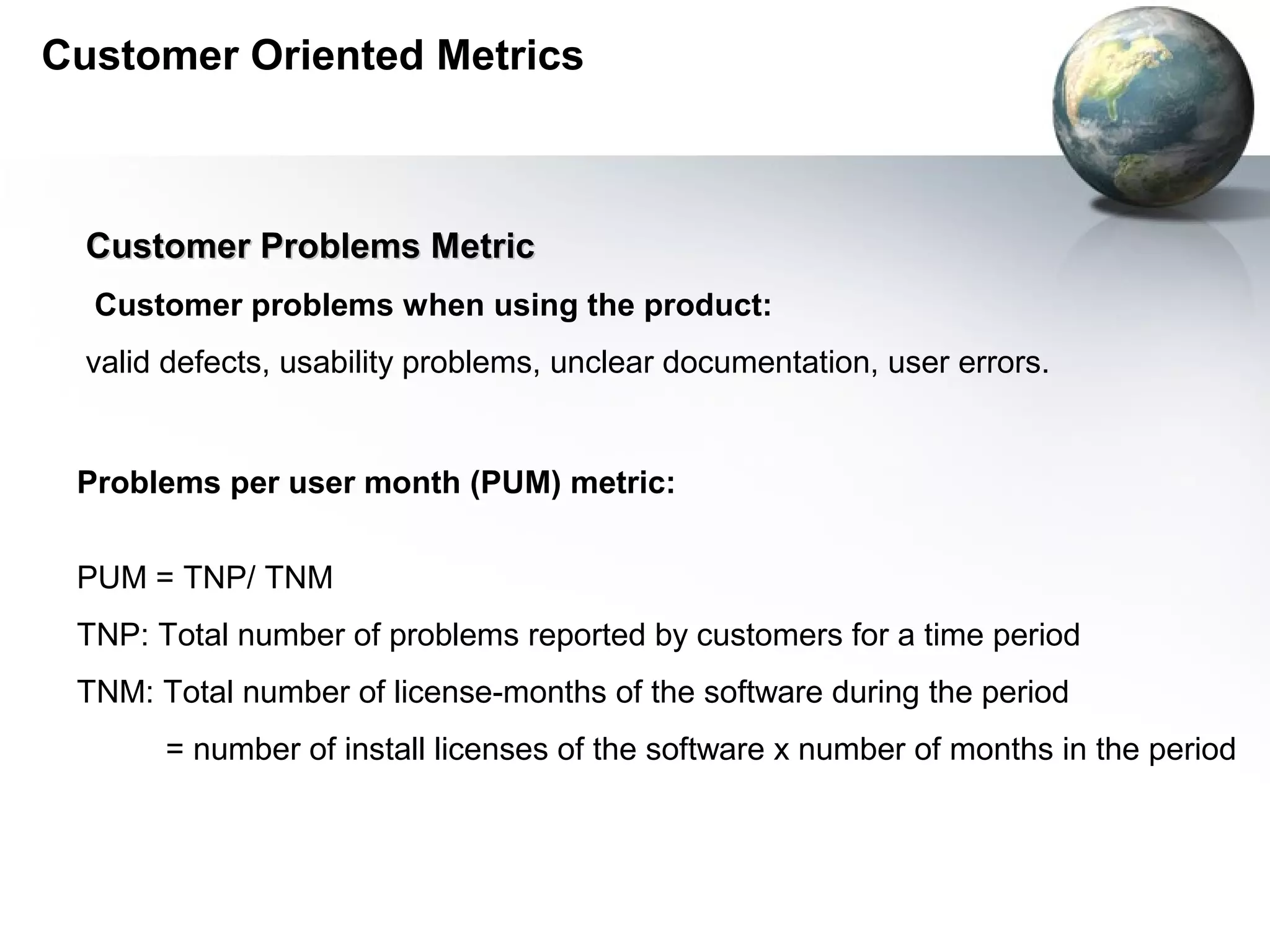 Customer Oriented Metrics



  Customer Problems Metric
  Customer problems when using the product:
  valid defects, usability problems, unclear documentation, user errors.


 Problems per user month (PUM) metric:


 PUM = TNP/ TNM
 TNP: Total number of problems reported by customers for a time period
 TNM: Total number of license-months of the software during the period
       = number of install licenses of the software x number of months in the period
 
