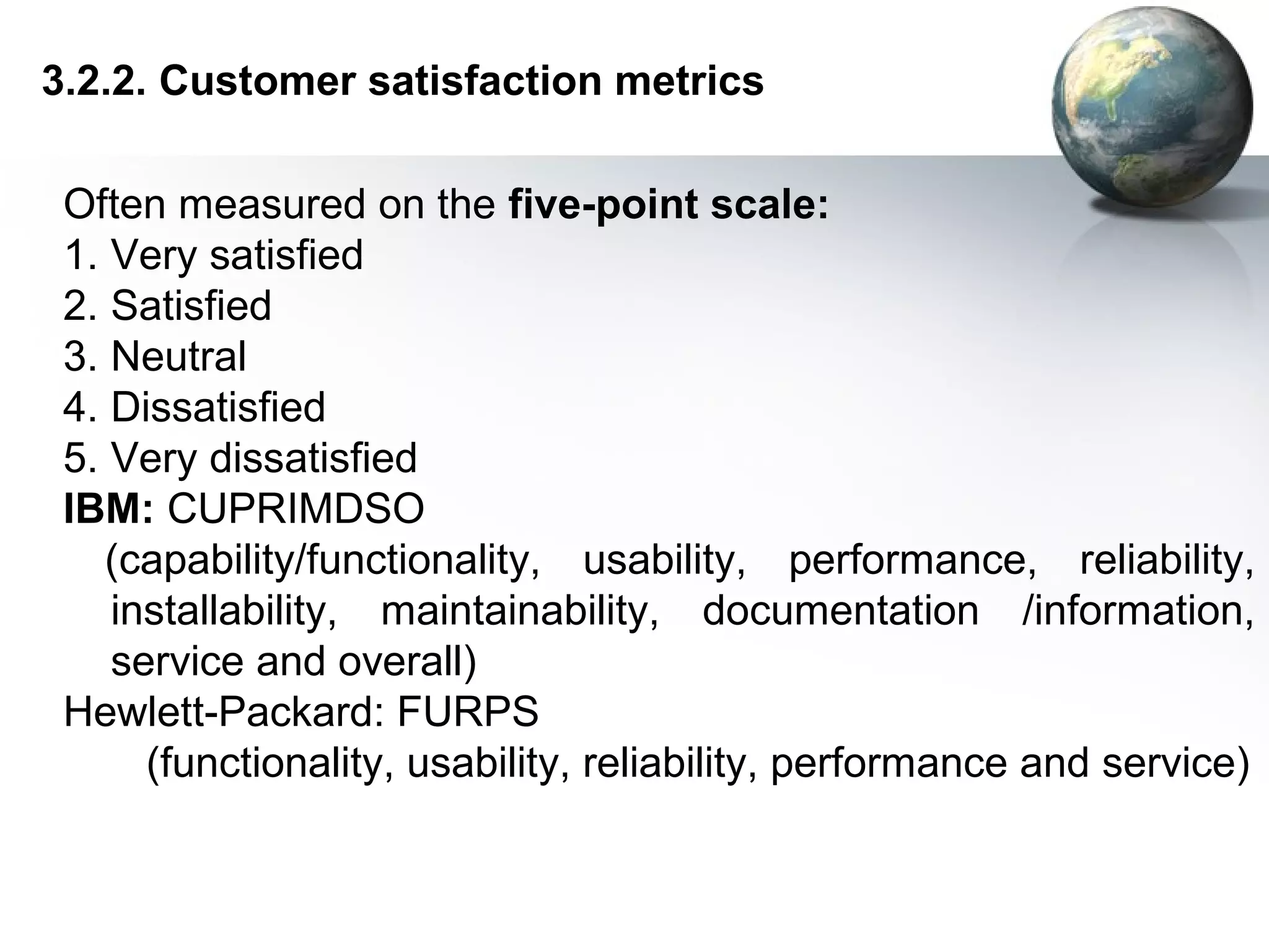 3.2.2. Customer satisfaction metrics

 Often measured on the five-point scale:
 1. Very satisfied
 2. Satisfied
 3. Neutral
 4. Dissatisfied
 5. Very dissatisfied
 IBM: CUPRIMDSO
    (capability/functionality, usability, performance, reliability,
    installability, maintainability, documentation /information,
    service and overall)
 Hewlett-Packard: FURPS
      (functionality, usability, reliability, performance and service)
 