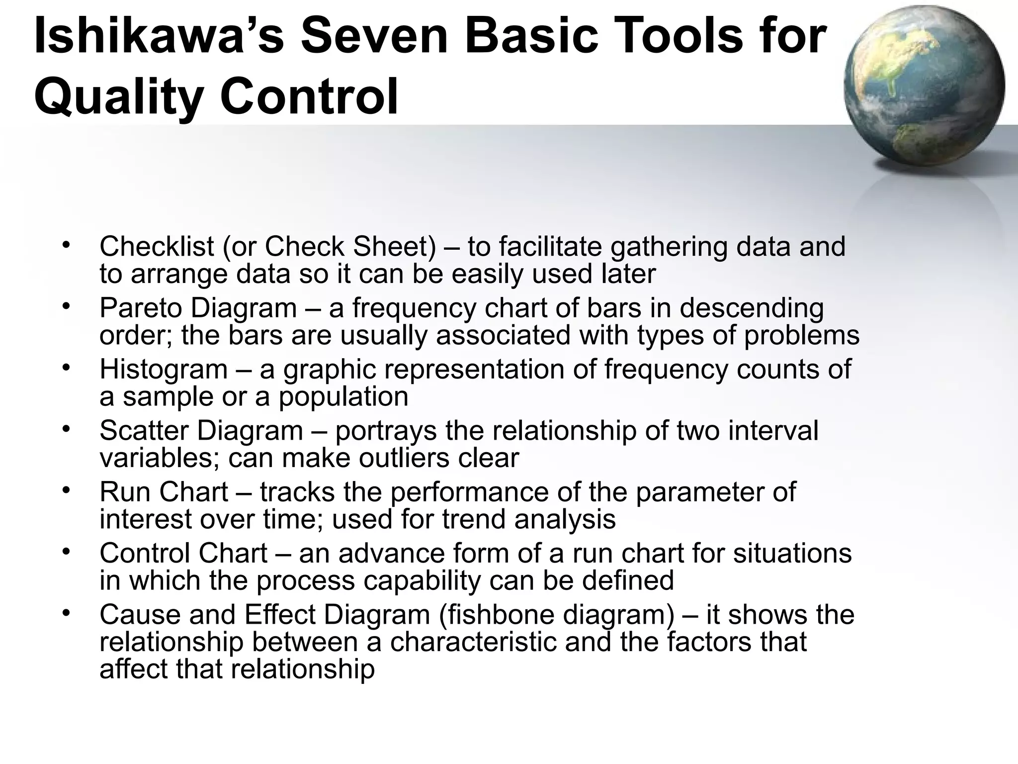 Ishikawa’s Seven Basic Tools for
Quality Control

 •   Checklist (or Check Sheet) – to facilitate gathering data and
     to arrange data so it can be easily used later
 •   Pareto Diagram – a frequency chart of bars in descending
     order; the bars are usually associated with types of problems
 •   Histogram – a graphic representation of frequency counts of
     a sample or a population
 •   Scatter Diagram – portrays the relationship of two interval
     variables; can make outliers clear
 •   Run Chart – tracks the performance of the parameter of
     interest over time; used for trend analysis
 •   Control Chart – an advance form of a run chart for situations
     in which the process capability can be defined
 •   Cause and Effect Diagram (fishbone diagram) – it shows the
     relationship between a characteristic and the factors that
     affect that relationship
 