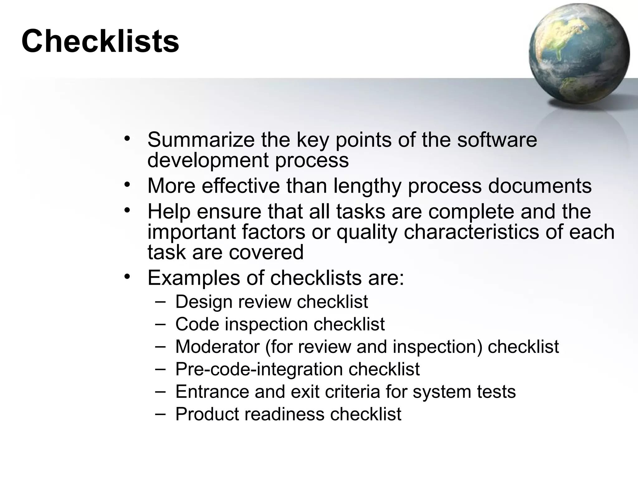 Checklists

      • Summarize the key points of the software
        development process
      • More effective than lengthy process documents
      • Help ensure that all tasks are complete and the
        important factors or quality characteristics of each
        task are covered
      • Examples of checklists are:
         –   Design review checklist
         –   Code inspection checklist
         –   Moderator (for review and inspection) checklist
         –   Pre-code-integration checklist
         –   Entrance and exit criteria for system tests
         –   Product readiness checklist
 