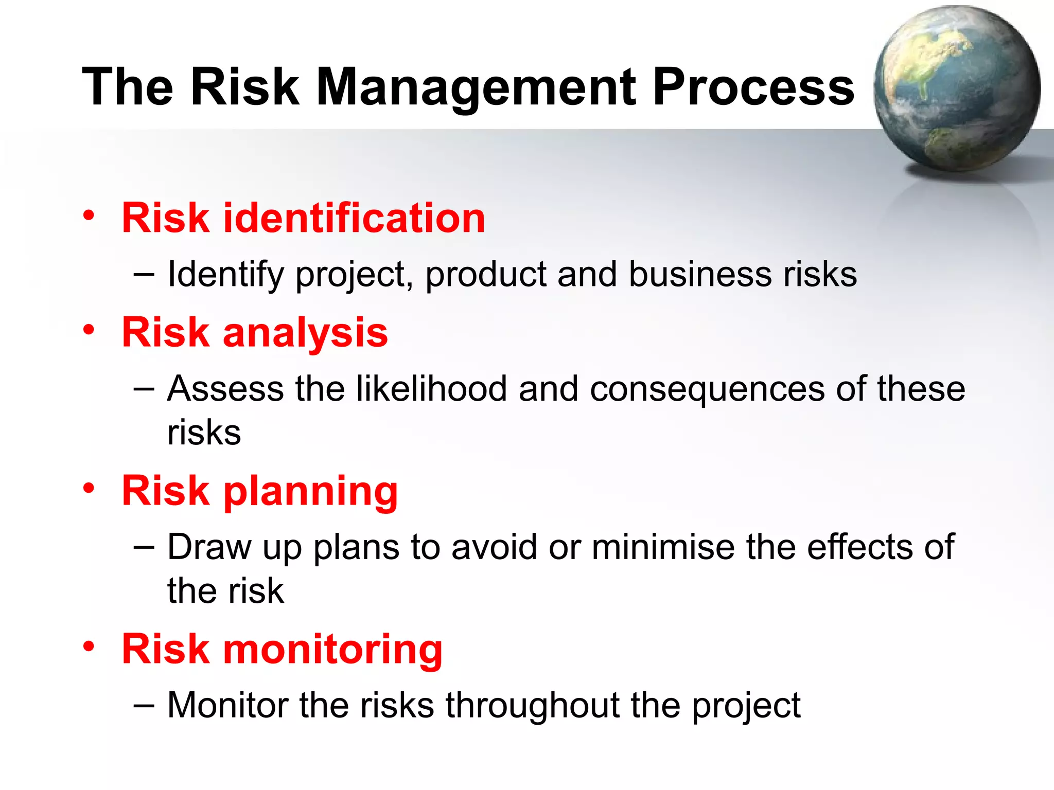 The Risk Management Process

• Risk identification
  – Identify project, product and business risks
• Risk analysis
  – Assess the likelihood and consequences of these
    risks
• Risk planning
  – Draw up plans to avoid or minimise the effects of
    the risk
• Risk monitoring
  – Monitor the risks throughout the project
 