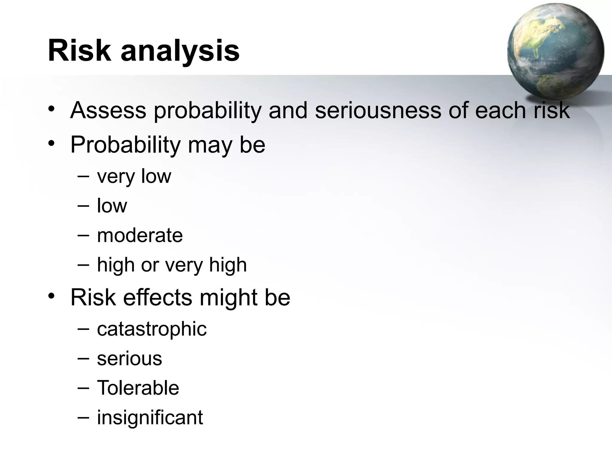 Risk analysis
• Assess probability and seriousness of each risk
• Probability may be
  –   very low
  –   low
  –   moderate
  –   high or very high
• Risk effects might be
  –   catastrophic
  –   serious
  –   Tolerable
  –   insignificant
 