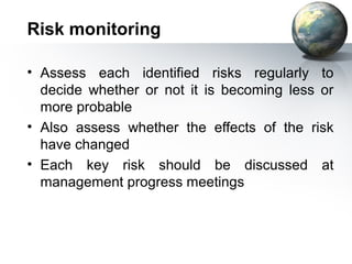 Risk monitoring

• Assess each identified risks regularly to
  decide whether or not it is becoming less or
  more probable
• Also assess whether the effects of the risk
  have changed
• Each key risk should be discussed at
  management progress meetings
 
