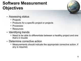 Software Measurement
Objectives
 – Assessing status
    •   Projects
    •   Products for a specific project or projects
    •   Processes
    •   Resources
 – Identifying trends
    • Need to be able to differentiate between a healthy project and one
      that’s in trouble
 – Determine corrective action
    • Measurements should indicate the appropriate corrective action, if
      any is required.



                                                                      16
 