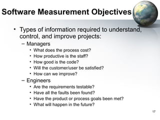 Software Measurement Objectives

  • Types of information required to understand,
    control, and improve projects:
    – Managers
       •   What does the process cost?
       •   How productive is the staff?
       •   How good is the code?
       •   Will the customer/user be satisfied?
       •   How can we improve?
    – Engineers
       •   Are the requirements testable?
       •   Have all the faults been found?
       •   Have the product or process goals been met?
       •   What will happen in the future?
                                                         17
 