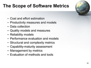 The Scope of Software Metrics

 –   Cost and effort estimation
 –   Productivity measures and models
 –   Data collection
 –   Quality models and measures
 –   Reliability models
 –   Performance evaluation and models
 –   Structural and complexity metrics
 –   Capability-maturity assessment
 –   Management by metrics
 –   Evaluation of methods and tools

                                         18
 