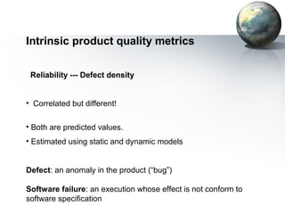 Intrinsic product quality metrics

 Reliability --- Defect density


• Correlated but different!


• Both are predicted values.
• Estimated using static and dynamic models


Defect: an anomaly in the product (“bug”)

Software failure: an execution whose effect is not conform to
software specification
 