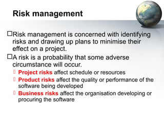 Risk management

Risk management is concerned with identifying
 risks and drawing up plans to minimise their
 effect on a project.
A risk is a probability that some adverse
 circumstance will occur.
   Project risks affect schedule or resources
   Product risks affect the quality or performance of the
    software being developed
   Business risks affect the organisation developing or
    procuring the software
 