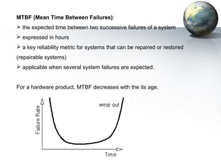 MTBF (Mean Time Between Failures):
 the expected time between two successive failures of a system
 expressed in hours
 a key reliability metric for systems that can be repaired or restored
(repairable systems)
 applicable when several system failures are expected.


For a hardware product, MTBF decreases with the its age.
 