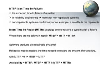 MTTF (Man Time To Failure):
 the expected time to failure of a system
 in reliability engineering  metric for non-repairable systems
 non-repairable systems can fail only once; example, a satellite is not repairable.


Mean Time To Repair (MTTR): average time to restore a system after a failure

When there are no delays in repair: MTBF = MTTF + MTTR


Software products are repairable systems!

Reliability models neglect the time needed to restore the system after a failure.

with MTTR =0  MTBF = MTTF

Availability = MTTF / MTBF = MTTF / (MTTF + MTTR)
 