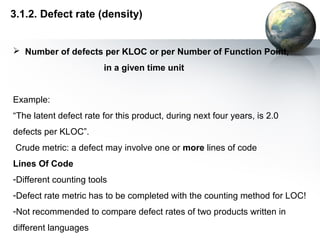 3.1.2. Defect rate (density)


 Number of defects per KLOC or per Number of Function Point,
                        in a given time unit


Example:
“The latent defect rate for this product, during next four years, is 2.0
defects per KLOC”.
 Crude metric: a defect may involve one or more lines of code
Lines Of Code
-Different counting tools
-Defect rate metric has to be completed with the counting method for LOC!
-Not recommended to compare defect rates of two products written in
different languages
 