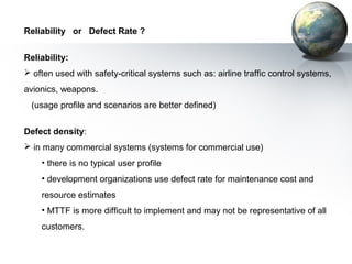Reliability or Defect Rate ?


Reliability:
 often used with safety-critical systems such as: airline traffic control systems,
avionics, weapons.
 (usage profile and scenarios are better defined)


Defect density:
 in many commercial systems (systems for commercial use)
    • there is no typical user profile
    • development organizations use defect rate for maintenance cost and
    resource estimates
    • MTTF is more difficult to implement and may not be representative of all
    customers.
 