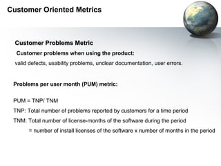 Customer Oriented Metrics



  Customer Problems Metric
  Customer problems when using the product:
  valid defects, usability problems, unclear documentation, user errors.


 Problems per user month (PUM) metric:


 PUM = TNP/ TNM
 TNP: Total number of problems reported by customers for a time period
 TNM: Total number of license-months of the software during the period
       = number of install licenses of the software x number of months in the period
 